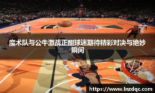 魔术队与公牛激战正酣球迷期待精彩对决与绝妙瞬间
